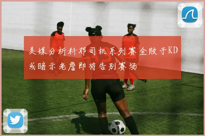 美媒分析科邓司机系列赛全败于KD或暗示老詹即将告别赛场