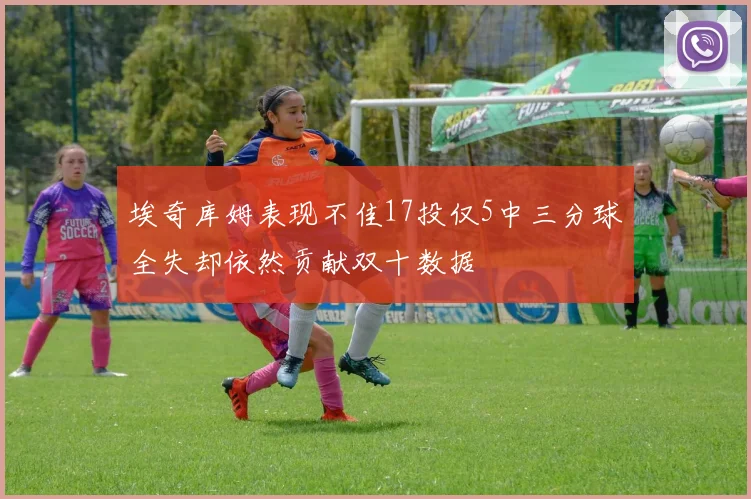 埃奇库姆表现不佳17投仅5中三分球全失却依然贡献双十数据