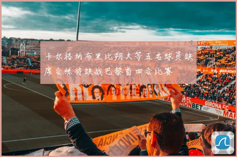卡尔格纳布里比朔夫等五名球员缺席合练将缺战巴黎首回合比赛