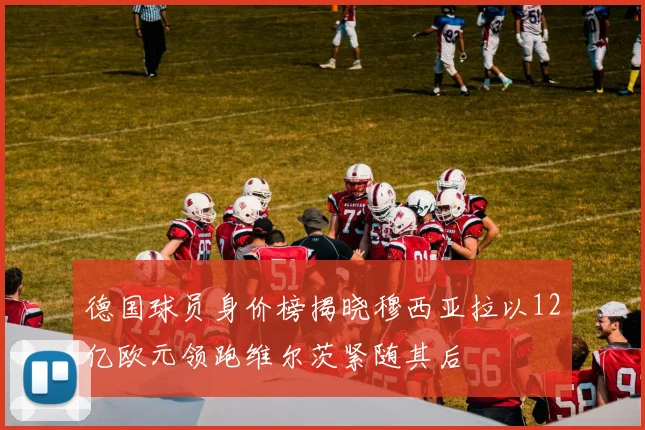 德国球员身价榜揭晓穆西亚拉以12亿欧元领跑维尔茨紧随其后