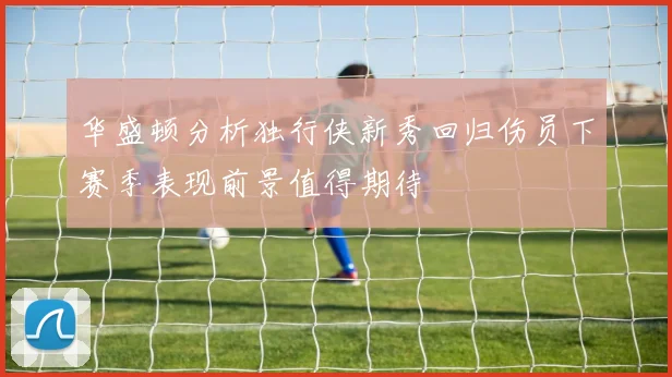 华盛顿分析独行侠新秀回归伤员下赛季表现前景值得期待