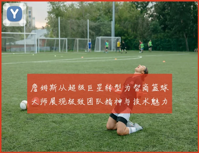 詹姆斯从超级巨星转型为智商篮球大师展现极致团队精神与技术魅力