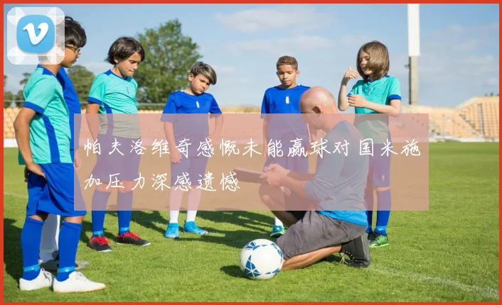 帕夫洛维奇感慨未能赢球对国米施加压力深感遗憾