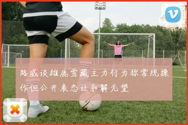 路威谈雄鹿雪藏主力行为称常规操作但公开表态让和解无望