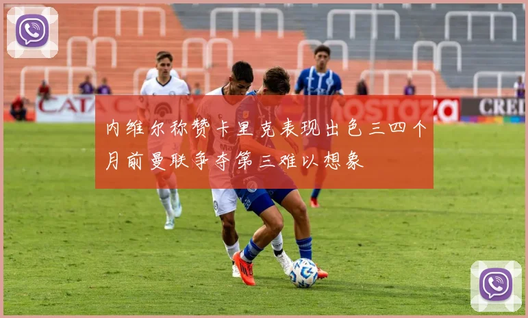 内维尔称赞卡里克表现出色三四个月前曼联争夺第三难以想象