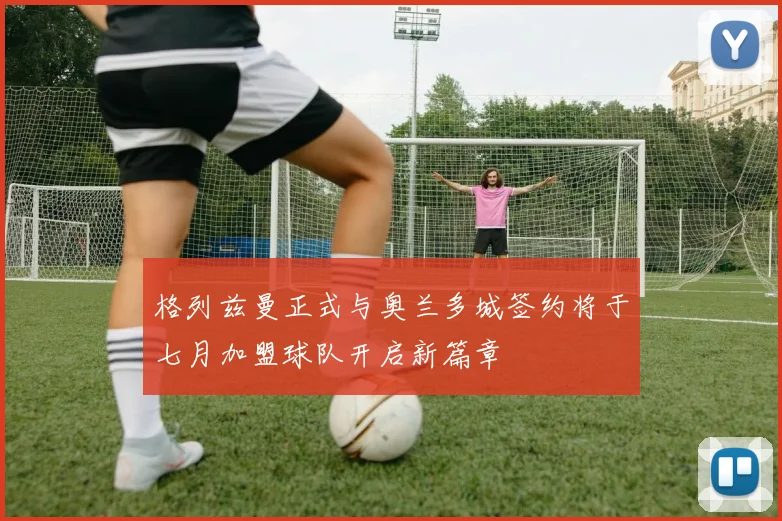格列兹曼正式与奥兰多城签约将于七月加盟球队开启新篇章