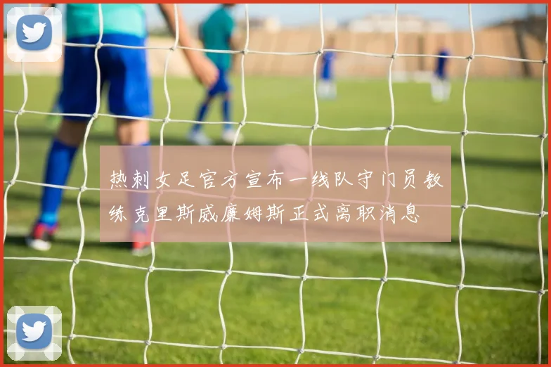 热刺女足官方宣布一线队守门员教练克里斯威廉姆斯正式离职消息