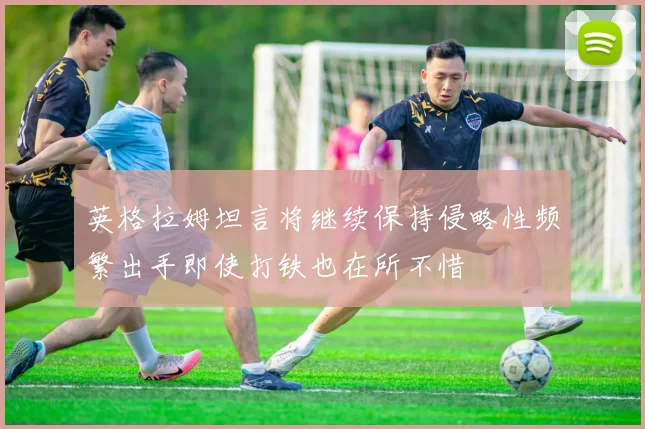 英格拉姆坦言将继续保持侵略性频繁出手即使打铁也在所不惜