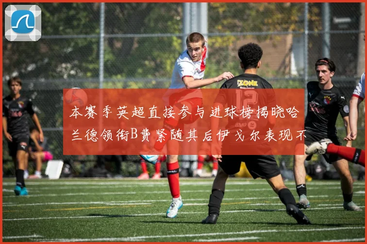 本赛季英超直接参与进球榜揭晓哈兰德领衔B费紧随其后伊戈尔表现不俗