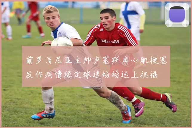 前罗马尼亚主帅卢塞斯库心肌梗塞发作病情稳定球迷纷纷送上祝福