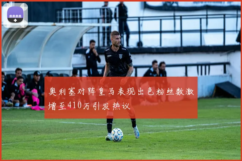 奥利塞对阵皇马表现出色粉丝数激增至410万引发热议