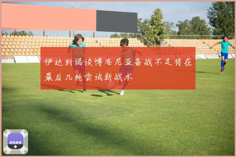 伊达利诺谈博洛尼亚备战不足将在最后几轮尝试新战术