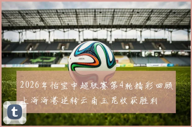 2026年怡宝中超联赛第4轮精彩回顾上海海港逆转云南玉昆收获胜利
