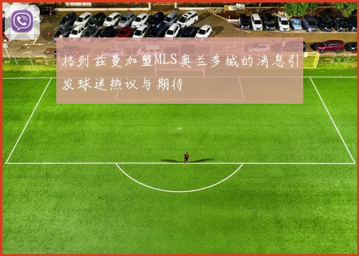 格列兹曼加盟MLS奥兰多城的消息引发球迷热议与期待