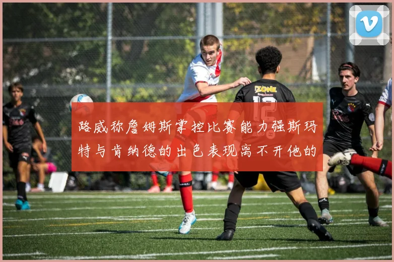 路威称詹姆斯掌控比赛能力强斯玛特与肯纳德的出色表现离不开他的指导