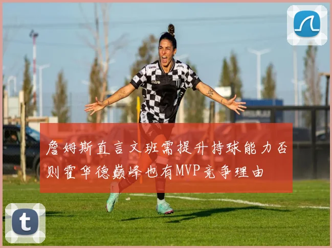 詹姆斯直言文班需提升持球能力否则霍华德巅峰也有MVP竞争理由