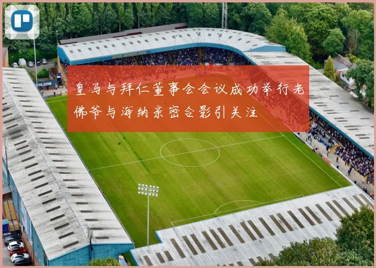 皇马与拜仁董事会会议成功举行老佛爷与海纳亲密合影引关注