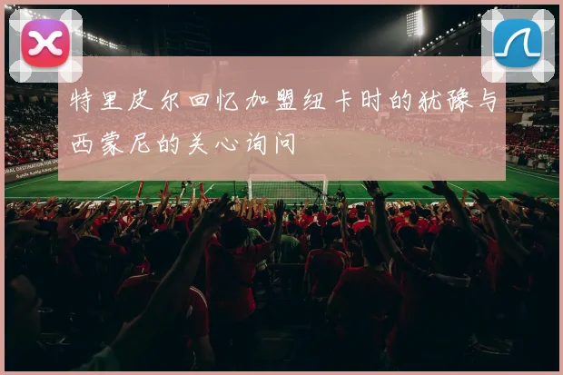特里皮尔回忆加盟纽卡时的犹豫与西蒙尼的关心询问