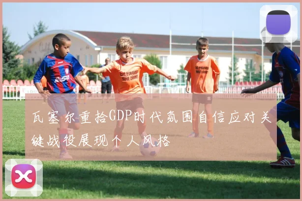 瓦塞尔重拾GDP时代氛围自信应对关键战役展现个人风格